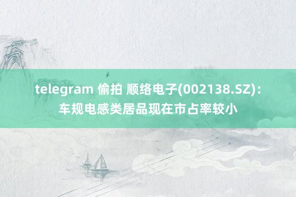 telegram 偷拍 顺络电子(002138.SZ)：车规电感类居品现在市占率较小