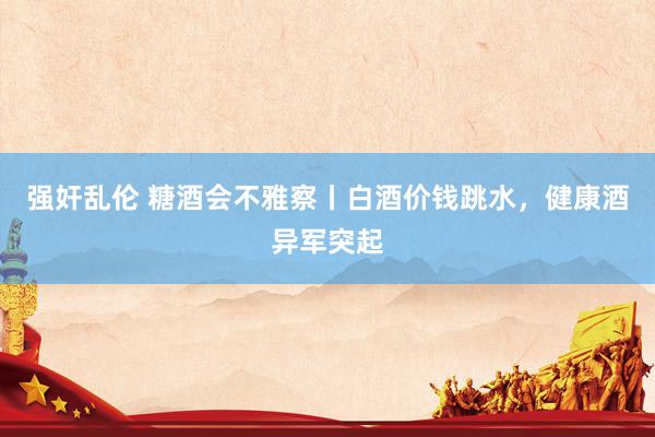 强奸乱伦 糖酒会不雅察丨白酒价钱跳水，健康酒异军突起