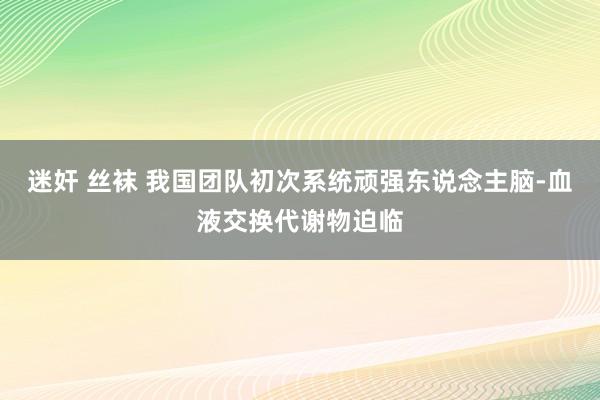 迷奸 丝袜 我国团队初次系统顽强东说念主脑-血液交换代谢物迫临