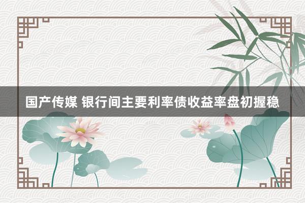 国产传媒 银行间主要利率债收益率盘初握稳
