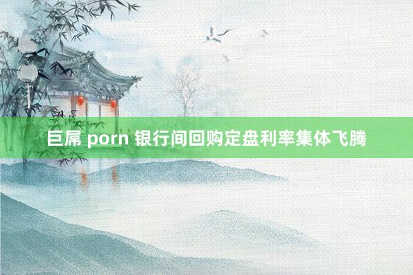 巨屌 porn 银行间回购定盘利率集体飞腾