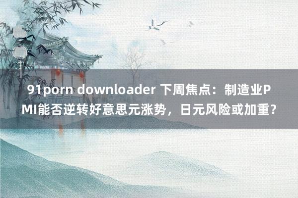 91porn downloader 下周焦点：制造业PMI能否逆转好意思元涨势，日元风险或加重？