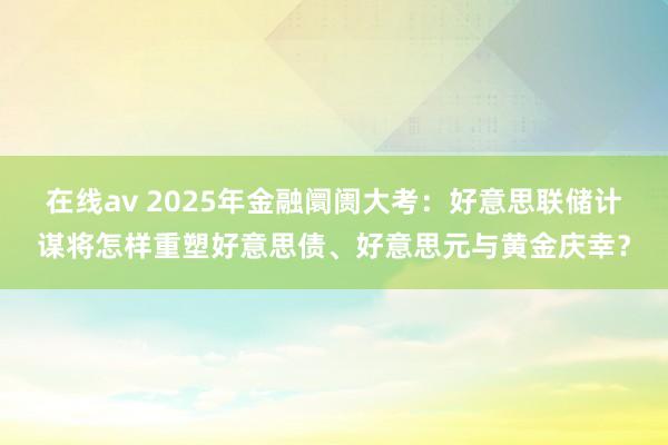 在线av 2025年金融阛阓大考：好意思联储计谋将怎样重塑好意思债、好意思元与黄金庆幸？