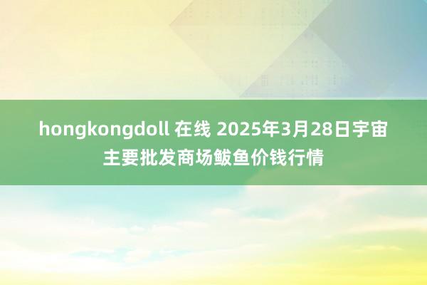 hongkongdoll 在线 2025年3月28日宇宙主要批发商场鲅鱼价钱行情