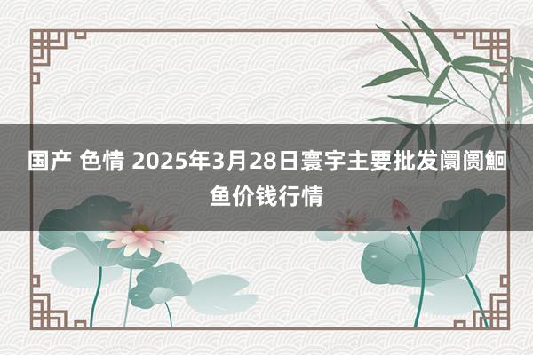 国产 色情 2025年3月28日寰宇主要批发阛阓鮰鱼价钱行情