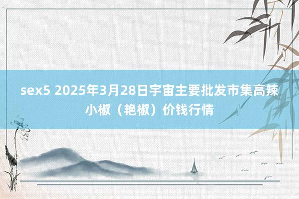 sex5 2025年3月28日宇宙主要批发市集高辣小椒（艳椒）价钱行情