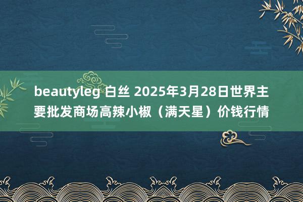 beautyleg 白丝 2025年3月28日世界主要批发商场高辣小椒（满天星）价钱行情
