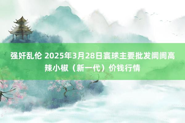 强奸乱伦 2025年3月28日寰球主要批发阛阓高辣小椒（新一代）价钱行情