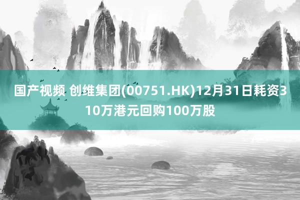 国产视频 创维集团(00751.HK)12月31日耗资310万港元回购100万股