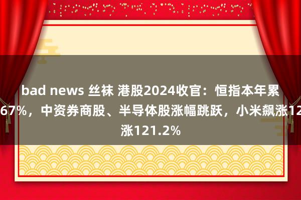 bad news 丝袜 港股2024收官：恒指本年累涨17.67%，中资券商股、半导体股涨幅跳跃，小米飙涨121.2%
