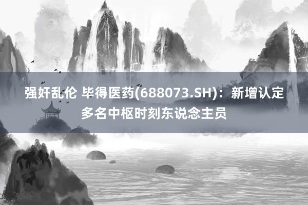 强奸乱伦 毕得医药(688073.SH)：新增认定多名中枢时刻东说念主员