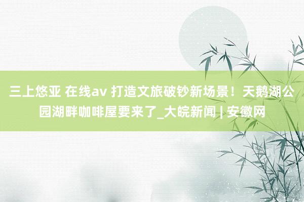 三上悠亚 在线av 打造文旅破钞新场景！天鹅湖公园湖畔咖啡屋要来了_大皖新闻 | 安徽网