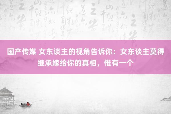 国产传媒 女东谈主的视角告诉你：女东谈主莫得继承嫁给你的真相，惟有一个