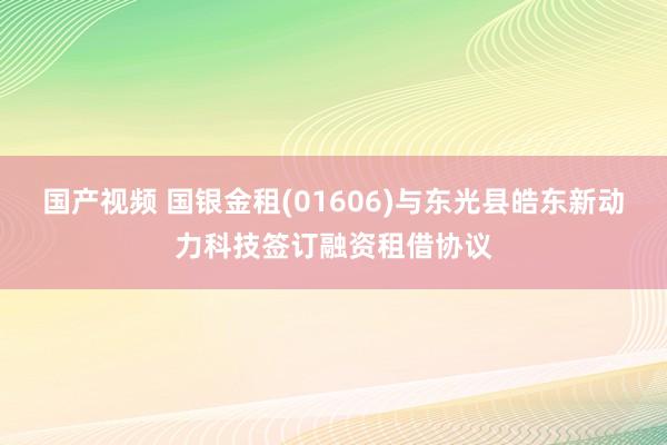 国产视频 国银金租(01606)与东光县皓东新动力科技签订融资租借协议