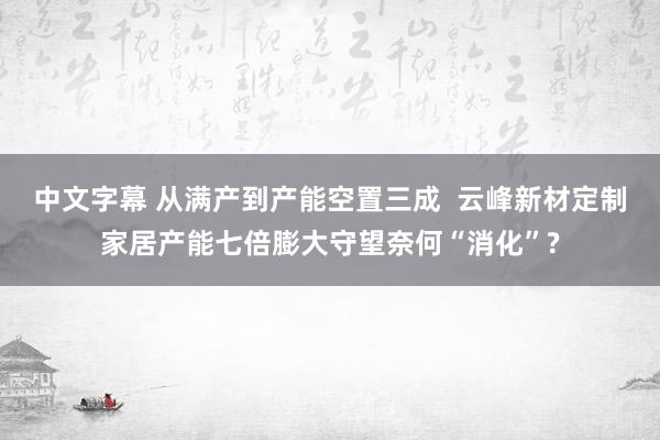 中文字幕 从满产到产能空置三成  云峰新材定制家居产能七倍膨大守望奈何“消化”?