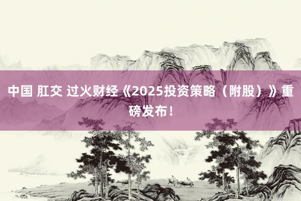 中国 肛交 过火财经《2025投资策略（附股）》重磅发布！
