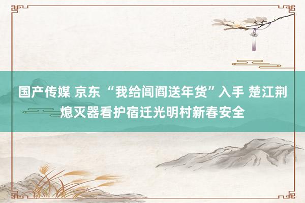 国产传媒 京东 “我给闾阎送年货”入手 楚江荆熄灭器看护宿迁光明村新春安全