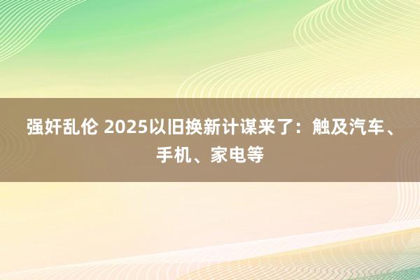 强奸乱伦 2025以旧换新计谋来了：触及汽车、手机、家电等