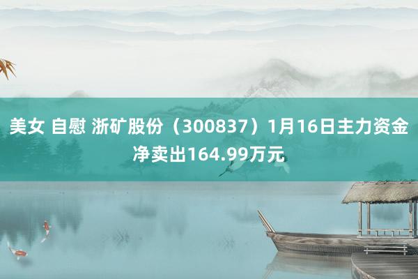 美女 自慰 浙矿股份（300837）1月16日主力资金净卖出164.99万元