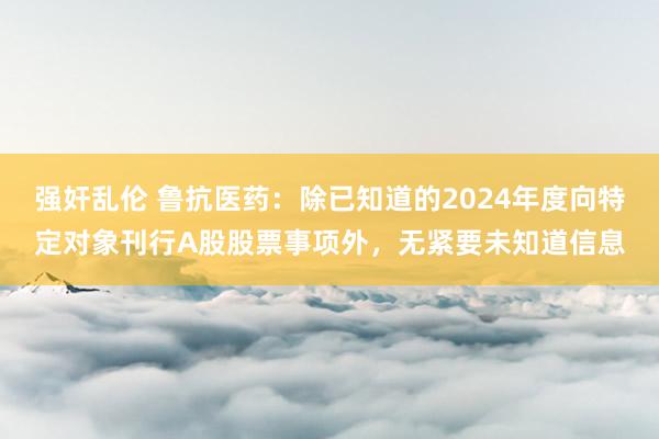 强奸乱伦 鲁抗医药：除已知道的2024年度向特定对象刊行A股股票事项外，无紧要未知道信息