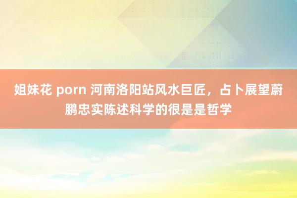 姐妹花 porn 河南洛阳站风水巨匠，占卜展望蔚鹏忠实陈述科学的很是是哲学