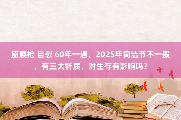 筋膜枪 自慰 60年一遇，2025年简洁节不一般，有三大特质，对生存有影响吗？