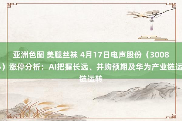 亚洲色图 美腿丝袜 4月17日电声股份（300805）涨停分析：AI把握长远、并购预期及华为产业链运转