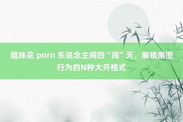 姐妹花 porn 东说念主间四“阅”天，解锁南图行为的N种大开格式