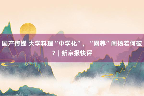 国产传媒 大学料理“中学化”，“圈养”阐扬若何破？| 新京报快评