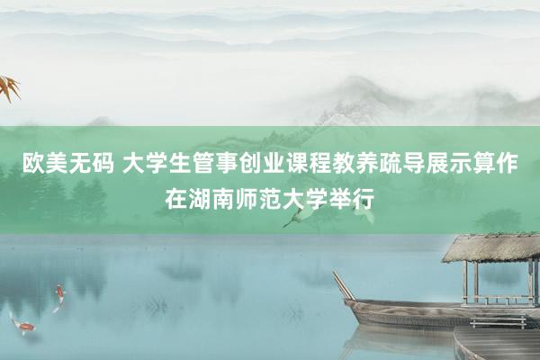 欧美无码 大学生管事创业课程教养疏导展示算作在湖南师范大学举行