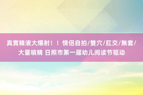 真實精液大爆射！！情侶自拍/雙穴/肛交/無套/大量噴精 日照市第一届幼儿阅读节驱动