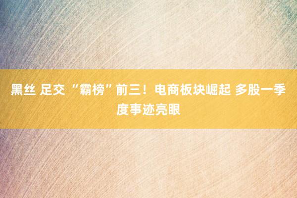 黑丝 足交 “霸榜”前三！电商板块崛起 多股一季度事迹亮眼