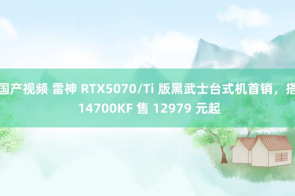 国产视频 雷神 RTX5070/Ti 版黑武士台式机首销，搭 14700KF 售 12979 元起