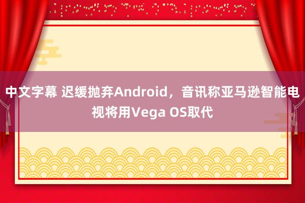 中文字幕 迟缓抛弃Android，音讯称亚马逊智能电视将用Vega OS取代