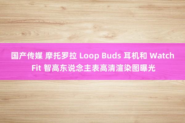 国产传媒 摩托罗拉 Loop Buds 耳机和 Watch Fit 智高东说念主表高清渲染图曝光