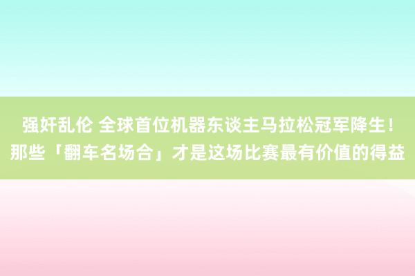 强奸乱伦 全球首位机器东谈主马拉松冠军降生！那些「翻车名场合」才是这场比赛最有价值的得益