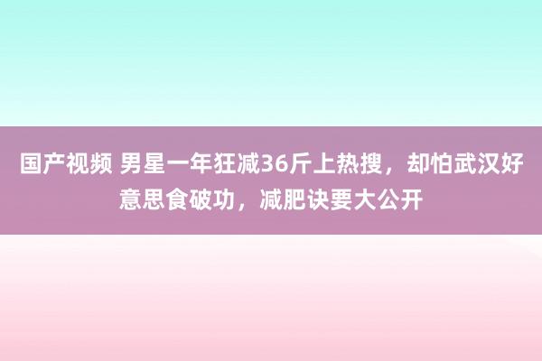 国产视频 男星一年狂减36斤上热搜，却怕武汉好意思食破功，减肥诀要大公开