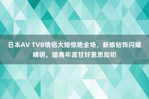 日本AV TVB情侣大婚惊艳全场，新娘钻饰闪耀精明，婚青年涯甘好意思如初