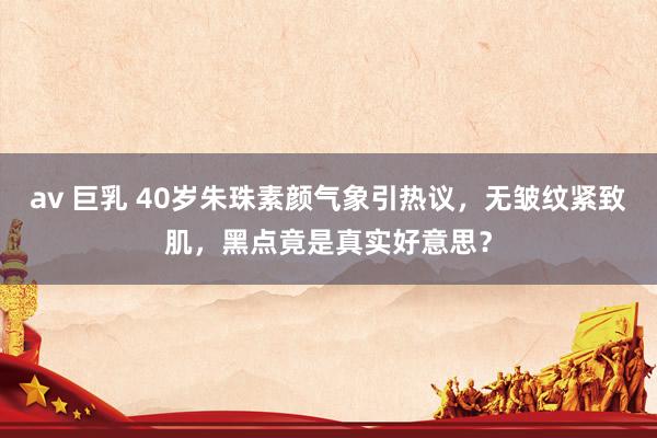 av 巨乳 40岁朱珠素颜气象引热议，无皱纹紧致肌，黑点竟是真实好意思？