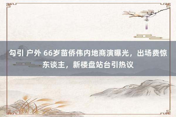勾引 户外 66岁苗侨伟内地商演曝光，出场费惊东谈主，新楼盘站台引热议