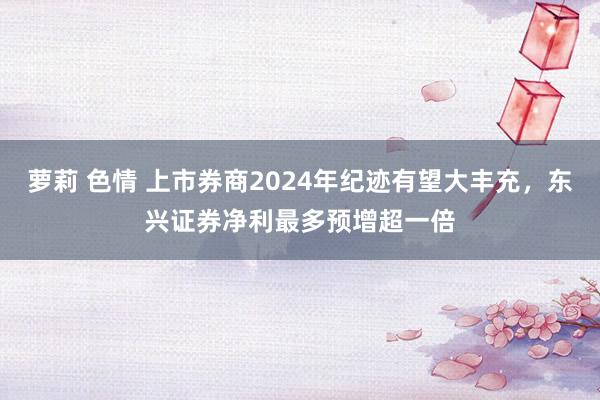 萝莉 色情 上市券商2024年纪迹有望大丰充，东兴证券净利最多预增超一倍