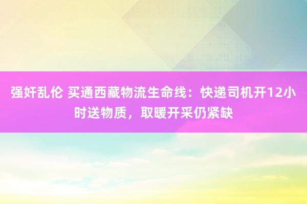 强奸乱伦 买通西藏物流生命线：快递司机开12小时送物质，取暖开采仍紧缺