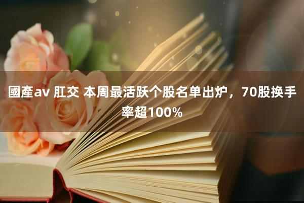 國產av 肛交 本周最活跃个股名单出炉，70股换手率超100%