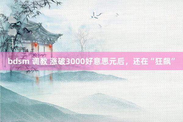 bdsm 调教 涨破3000好意思元后，还在“狂飙”