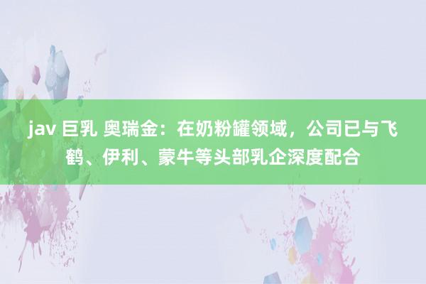 jav 巨乳 奥瑞金：在奶粉罐领域，公司已与飞鹤、伊利、蒙牛等头部乳企深度配合