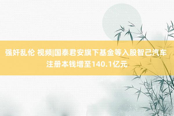 强奸乱伦 视频|国泰君安旗下基金等入股智己汽车 注册本钱增至140.1亿元