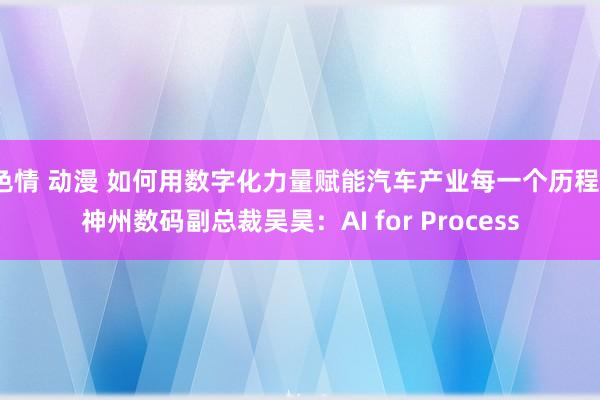 色情 动漫 如何用数字化力量赋能汽车产业每一个历程？神州数码副总裁吴昊：AI for Process