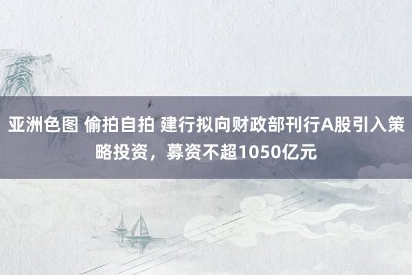 亚洲色图 偷拍自拍 建行拟向财政部刊行A股引入策略投资，募资不超1050亿元