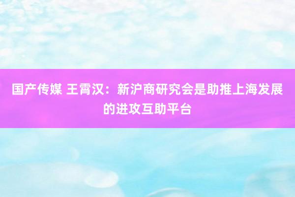 国产传媒 王霄汉：新沪商研究会是助推上海发展的进攻互助平台