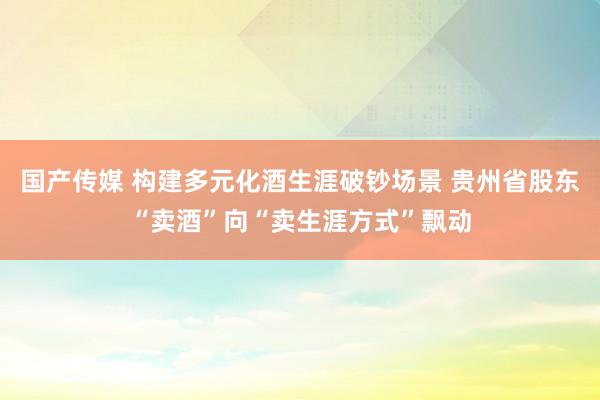 国产传媒 构建多元化酒生涯破钞场景 贵州省股东“卖酒”向“卖生涯方式”飘动